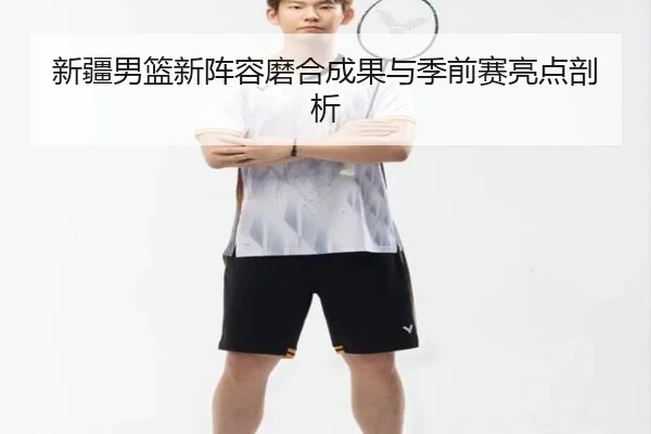 新疆男篮新阵容磨合成果与季前赛亮点剖析